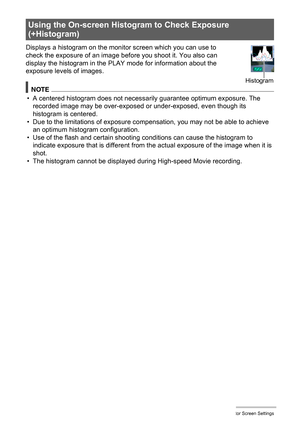 Page 137137Configuring Monitor Screen Settings
Displays a histogram on the monitor screen which you can use to 
check the exposure of an image before you shoot it. You also can 
display the histogram in the PLAY mode for information about the 
exposure levels of images.
NOTE
• A centered histogram does not necessarily guarantee optimum exposure. The 
recorded image may be over-exposed or under-exposed, even though its 
histogram is centered.
• Due to the limitations of exposure compensation, you may not be able...