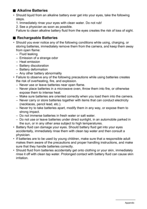 Page 142142Appendix
.Alkaline Batteries
• Should liquid from an alkaline battery ever get into your eyes, take the following 
steps.
1. Immediately rinse your eyes with clean water. Do not rub!
2. See a physician as soon as possible.
Failure to clean alkaline battery fluid from the eyes creates the risk of loss of sight.
.Rechargeable Batteries
• Should you ever notice any of the following conditions while using, charging, or 
storing batteries, immediately remove them from the camera, and keep them away 
from...