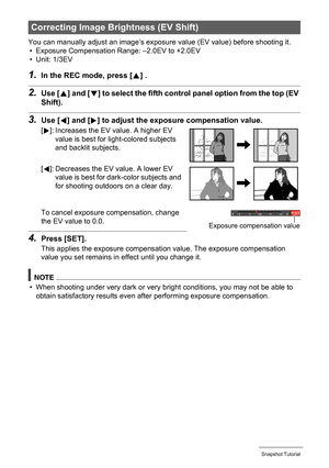 Page 4040Snapshot Tutorial
You can manually adjust an image’s exposure value (EV value) before shooting it.
• Exposure Compensation Range: –2.0EV to +2.0EV
• Unit: 1/3EV
1.In the REC mode, press [8] .
2.Use [8] and [2] to select the fifth control panel option from the top (EV 
Shift).
3.Use [4] and [6] to adjust the exposure compensation value.
To cancel exposure compensation, change 
the EV value to 0.0.
4.Press [SET].
This applies the exposure compensation value. The exposure compensation 
value you set...