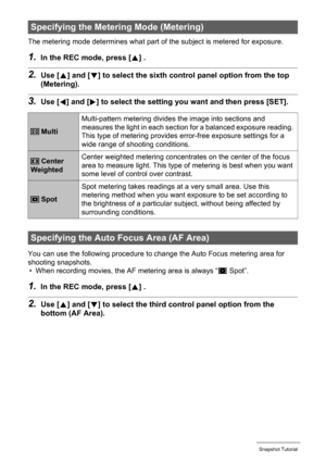 Page 4141Snapshot Tutorial
The metering mode determines what part of the subject is metered for exposure.
1.In the REC mode, press [8] .
2.Use [8] and [2] to select the sixth control panel option from the top 
(Metering).
3.Use [4] and [6] to select the setting you want and then press [SET].
You can use the following procedure to change the Auto Focus metering area for 
shooting snapshots.
• When recording movies, the AF metering area is always “
U Spot”.
1.In the REC mode, press [8] .
2.Use [8] and [2] to...