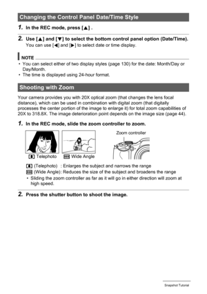 Page 4343Snapshot Tutorial
1.In the REC mode, press [8] .
2.Use [8] and [2] to select the bottom control panel option (Date/Time).
You can use [4] and [6] to select date or time display.
NOTE
• You can select either of two display styles (page 130) for the date: Month/Day or 
Day/Month.
• The time is displayed using 24-hour format.
Your camera provides you with 20X optical zoom (that changes the lens focal 
distance), which can be used in combination with digital zoom (that digitally 
processes the center...