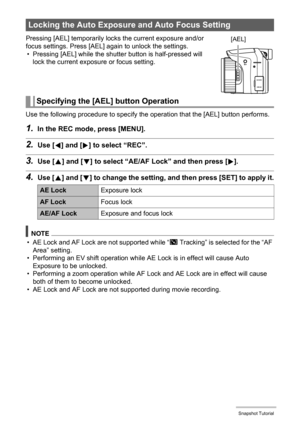 Page 4949Snapshot Tutorial
Pressing [AEL] temporarily locks the current exposure and/or 
focus settings. Press [AEL] again to unlock the settings.
• Pressing [AEL] while the shutter button is half-pressed will 
lock the current exposure or focus setting.
Use the following procedure to specify the operation that the [AEL] button performs.
1.In the REC mode, press [MENU].
2.Use [4] and [6] to select “REC”.
3.Use [8] and [2] to select “AE/AF Lock” and then press [6].
4.Use [8] and [2] to change the setting, and...