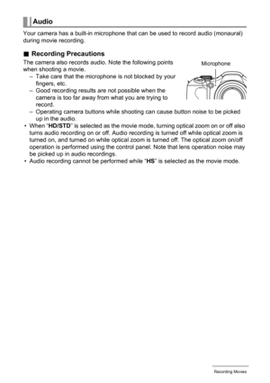 Page 5757Recording Movies
Your camera has a built-in microphone that can be used to record audio (monaural) 
during movie recording.
.Recording Precautions
The camera also records audio. Note the following points 
when shooting a movie.
– Take care that the microphone is not blocked by your 
fingers, etc.
– Good recording results are not possible when the 
camera is too far away from what you are trying to 
record.
– Operating camera buttons while shooting can cause button noise to be picked 
up in the audio.
•...