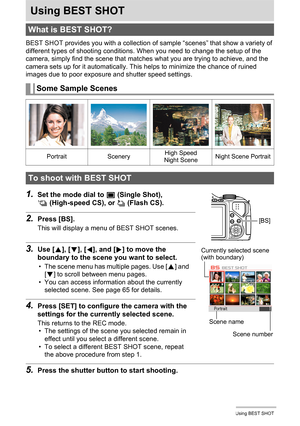 Page 6464Using BEST SHOT
Using BEST SHOT
BEST SHOT provides you with a collection of sample “scenes” that show a variety of 
different types of shooting conditions. When you need to change the setup of the 
camera, simply find the scene that matches what you are trying to achieve, and the 
camera sets up for it automatically. This helps to minimize the chance of ruined 
images due to poor exposure and shutter speed settings.
1.Set the mode dial to t (Single Shot), 
× (High-speed CS), or ª (Flash CS).
2.Press...