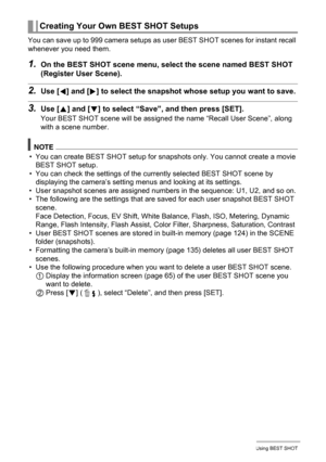 Page 6666Using BEST SHOT
You can save up to 999 camera setups as user BEST SHOT scenes for instant recall 
whenever you need them.
1.On the BEST SHOT scene menu, select the scene named BEST SHOT 
(Register User Scene).
2.Use [4] and [6] to select the snapshot whose setup you want to save.
3.Use [8] and [2] to select “Save”, and then press [SET].
Your BEST SHOT scene will be assigned the name “Recall User Scene”, along 
with a scene number.
NOTE
• You can create BEST SHOT setup for snapshots only. You cannot...