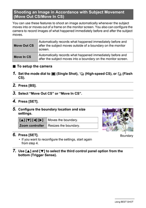 Page 7171Using BEST SHOT
You can use these features to shoot an image automatically whenever the subject 
moves into or moves out of a frame on the monitor screen. You also can configure the 
camera to record images of what happened immediately before and after the subject 
moves.
.To setup the camera
1.Set the mode dial to t (Single Shot), × (High-speed CS), or ª (Flash 
CS).
2.Press [BS].
3.Select “Move Out CS” or “Move In CS”.
4.Press [SET].
5.Configure the boundary location and size 
settings.
6.Press...