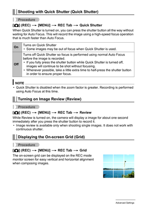 Page 8383Advanced Settings
Procedure
[r] (REC) * [MENU] * REC Tab * Quick Shutter
When Quick Shutter is turned on, you can press the shutter button all the way without 
waiting for Auto Focus. This will record the image using a high-speed focus operation 
that is much faster than Auto Focus.
NOTE
• Quick Shutter is disabled when the zoom factor is greater. Recording is performed 
using Auto Focus at this time.
Procedure
[r] (REC) * [MENU] * REC Tab * Review
While Review is turned on, the camera will display a...