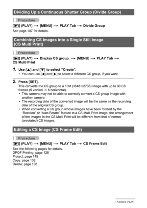 Page 123
123Other Playback Functions (PLAY)
Procedure
[p ] (PLAY)  * [MENU]  * PLAY Tab  * Divide Group
See page 107 for details.
Procedure
[p ] (PLAY)  * Display CS group.  * [MENU]  * PLAY Tab  * 
CS Multi Print
1.Use [ 8] and [ 2] to select “Create”.
• You can use [ 4] and [ 6] to select a different CS group, if you want.
2.Press [SET].
This converts the CS group to a 10M (3648x2736) image with up to 30 CS 
frames (5 vertical x 6 horizontal).
• This camera may not be able to correctly convert a CS group image...