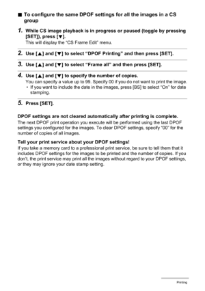 Page 129
129Printing
.To configure the same DPOF settings for all the images in a CS 
group
1.While CS image playback is in progre ss or paused (toggle by pressing 
[SET]), press [
2].
This will display the “CS Frame Edit” menu.
2.Use [ 8] and [ 2] to select “DPOF Printing” and then press [SET].
3.Use [ 8] and [ 2] to select “Frame all”  and then press [SET].
4.Use [8] and [ 2] to specify the  number of copies.
You can specify a value up to 99. Specify 00 if you do not want to print the image.
• If you want to...