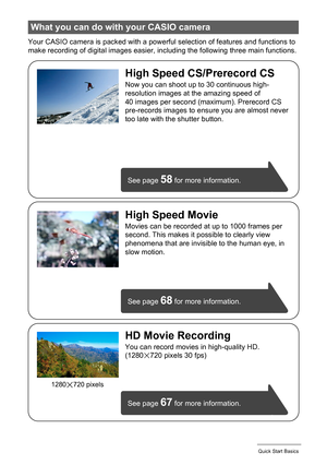 Page 15
15Quick Start Basics
Your CASIO camera is packed with a powerful selection of features and functions to 
make recording of digital images easier, including the following three main functions.
What you can do with your CASIO camera
See page 68 for more information.
See page 
67 for more information.
See page 
58 for more information.
HD Movie Recording
You can record movies in high-quality HD.
(1280x720 pixels 30 fps)
High Speed CS/Prerecord CS
Now you can shoot up to 30 continuous high-
resolution...