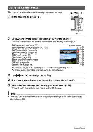 Page 35
35Snapshot Tutorial
2.Use [8] and [ 2] to select the setting  you want to change.
This will select one of the contro l panel icons and display its settings. *1
3.Use [4] and [ 6] to change the setting.
4.If you want to configure anothe r setting, repeat steps 2 and 3.
5.After all of the settings are the way you want, press [SET].
This will apply the settings and return to the REC mode.
NOTE
• You also can use on-screen menus to c onfigure settings other than those listed 
above (page 92).
Using the...