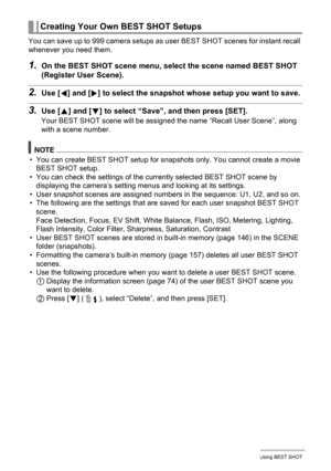 Page 75
75Using BEST SHOT
You can save up to 999 camera setups as user BEST SHOT scenes for instant recall 
whenever you need them.
1.On the BEST SHOT scene menu, select the scene named BEST SHOT 
(Register User Scene).
2.Use [ 4] and [ 6] to select the snapshot wh ose setup you want to save.
3.Use [8] and [ 2] to select “Save”,  and then press [SET].
Your BEST SHOT scene will be assigned  the name “Recall User Scene”, along 
with a scene number.
NOTE
• You can create BEST SHOT setup for snapshots only. You...