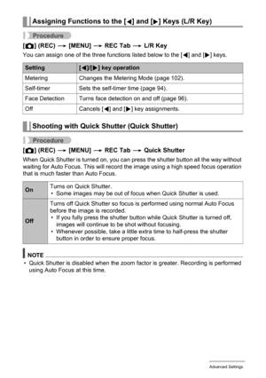 Page 99
99Advanced Settings
Procedure
[r ] (REC)  * [MENU]  * REC Tab  * L/R Key
You can assign one of the three functions listed below to the [4] and [6] keys.
Procedure
[r ] (REC)  * [MENU]  * REC Tab  * Quick Shutter
When Quick Shutter is turned on, you can pr ess the shutter button all the way without 
waiting for Auto Focus. This will reco rd the image using a high speed focus operation 
that is much faster than Auto Focus.
NOTE
• Quick Shutter is disabled when the zoom  factor is greater. Recording is...