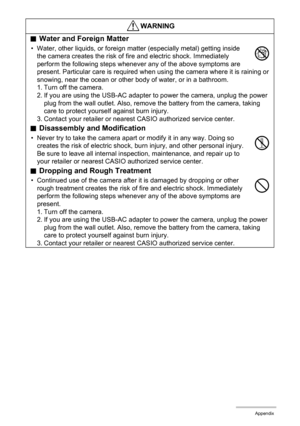 Page 103103Appendix
.Water and Foreign Matter
• Water, other liquids, or foreign matter (especially metal) getting inside 
the camera creates the risk of fire and electric shock. Immediately 
perform the following steps whenever any of the above symptoms are 
present. Particular care is required when using the camera where it is raining or 
snowing, near the ocean or other body of water, or in a bathroom.
1. Turn off the camera.
2. If you are using the USB-AC adapter to power the camera, unplug the power 
plug...