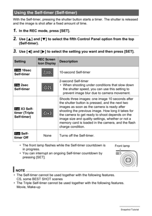 Page 3737Snapshot Tutorial
With the Self-timer, pressing the shutter button starts a timer. The shutter is released 
and the image is shot after a fixed amount of time.
1.In the REC mode, press [SET].
2.Use [8] and [2] to select the fifth Control Panel option from the top 
(Self-timer).
3.Use [4] and [6] to select the setting you want and then press [SET].
• The front lamp flashes while the Self-timer countdown is 
in progress.
• You can interrupt an ongoing Self-timer countdown by 
pressing [SET].
NOTE
• The...