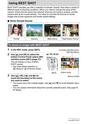 Page 4646Using BEST SHOT
Using BEST SHOT
BEST SHOT provides you with a collection of sample “scenes” that show a variety of 
different types of shooting conditions. When you need to change the setup of the 
camera, simply find the scene that matches what you are trying to achieve, and the 
camera sets up for it automatically. This helps to minimize the chance of ruined 
images due to poor exposure and shutter speed settings.
.Some Sample Scenes
1.In the REC mode, press [SET].
2.Use [8] and [2] to select the...