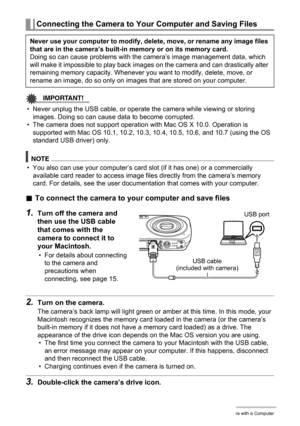 Page 8686Using the Camera with a Computer
IMPORTANT!
• Never unplug the USB cable, or operate the camera while viewing or storing 
images. Doing so can cause data to become corrupted.
• The camera does not support operation with Mac OS X 10.0. Operation is 
supported with Mac OS 10.1, 10.2, 10.3, 10.4, 10.5, 10.6, and 10.7 (using the OS 
standard USB driver) only.
NOTE
• You also can use your computer’s card slot (if it has one) or a commercially 
available card reader to access image files directly from the...