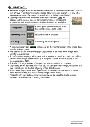 Page 8989Using the Camera with a Computer
IMPORTANT!
• Recorded images are transferred over wireless LAN. Do not use the Eye-Fi card or 
turn off Eye-Fi card communication (page 93) when on an aircraft or in any other 
location where use of wireless communication is limited or prohibited.
• Loading an Eye-Fi card will cause the Eye-Fi indicator   to 
appear on the monitor screen. Its transparent or not transparent 
appearance indicates the communication status as shown below.
• A communication icon   will...