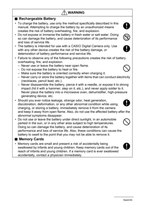 Page 104104Appendix
.Rechargeable Battery
• To charge the battery, use only the method specifically described in this 
manual. Attempting to charge the battery by an unauthorized means 
creates the risk of battery overheating, fire, and explosion.
• Do not expose or immerse the battery in fresh water or salt water. Doing 
so can damage the battery, and cause deterioration of its performance 
and loss of service life.
• The battery is intended for use with a CASIO Digital Camera only. Use 
with any other device...