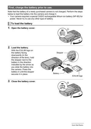 Page 1313Quick Start Basics
Note that the battery of a newly purchased camera is not charged. Perform the steps 
below to load the battery into the camera and charge it.
• Your camera requires a special CASIO rechargeable lithium ion battery (NP-80) for 
power. Never try to use any other type of battery.
1.Open the battery cover.
2.Load the battery.
With the EXILIM logo on 
the battery facing 
downwards (in the 
direction of the lens), hold 
the stopper next to the 
battery in the direction 
indicated by the...