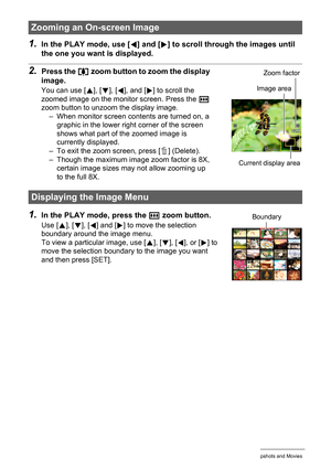 Page 6666Viewing Snapshots and Movies
1.In the PLAY mode, use [4] and [6] to scroll through the images until 
the one you want is displayed.
2.Press the z zoom button to zoom the display 
image.
You can use [8], [2], [4], and [6] to scroll the 
zoomed image on the monitor screen. Press the w 
zoom button to unzoom the display image.
– When monitor screen contents are turned on, a 
graphic in the lower right corner of the screen 
shows what part of the zoomed image is 
currently displayed.
– To exit the zoom...