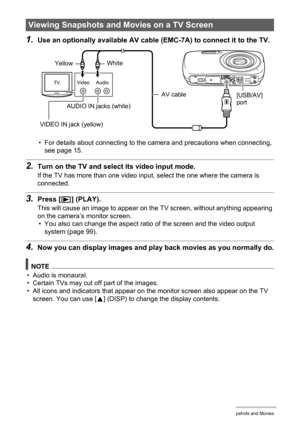 Page 6767Viewing Snapshots and Movies
1.Use an optionally available AV cable (EMC-7A) to connect it to the TV.
• For details about connecting to the camera and precautions when connecting, 
see page 15.
2.Turn on the TV and select its video input mode.
If the TV has more than one video input, select the one where the camera is 
connected.
3.Press [p] (PLAY).
This will cause an image to appear on the TV screen, without anything appearing 
on the camera’s monitor screen.
• You also can change the aspect ratio of...
