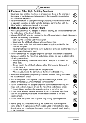 Page 102102Appendix
.Flash and Other Light Emitting Functions
• Never use light emitting functions in areas where there is the chance of 
flammable or explosive gas being present. Such conditions create the 
risk of fire and explosion.
• Never fire the flash or use light emitting functions pointed in the direction 
of a person operating a motor vehicle. Doing so can interfere with the 
driver’s vision and create the risk of accident.
.USB-AC Adapter and Power Cord
• When using the USB-AC adapter in another...