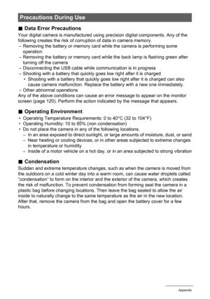 Page 108108Appendix
.Data Error Precautions
Your digital camera is manufactured using precision digital components. Any of the 
following creates the risk of corruption of data in camera memory.
– Removing the battery or memory card while the camera is performing some 
operation
– Removing the battery or memory card while the back lamp is flashing green after 
turning off the camera
– Disconnecting the USB cable while communication is in progress
– Shooting with a battery that quickly goes low right after it is...