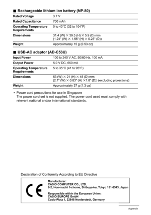 Page 127127Appendix
.Rechargeable lithium ion battery (NP-80)
.USB-AC adaptor (AD-C53U)
• Power cord precautions for use in Singapore
The power cord set is not supplied. The power cord used must comply with 
relevant national and/or international standards.
Rated Voltage3.7 V
Rated Capacitance700 mAh
Operating Temperature 
Requirements0 to 40°C (32 to 104°F)
Dimensions31.4 (W) 
x 39.5 (H) x 5.9 (D) mm 
(1.24 (W) x 1.56 (H) x 0.23 (D))
WeightApproximately 15 g (0.53 oz)
Input Power100 to 240 V AC, 50/60 Hz, 100...