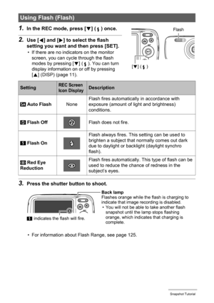 Page 3535Snapshot Tutorial
1.In the REC mode, press [2] ( ) once.
2.Use [4] and [6] to select the flash 
setting you want and then press [SET].
• If there are no indicators on the monitor 
screen, you can cycle through the flash 
modes by pressing [2] ( ). You can turn 
display information on or off by pressing 
[8] (DISP) (page 11).
3.Press the shutter button to shoot.
• For information about Flash Range, see page 125.
Using Flash (Flash)
SettingREC Screen 
Icon DisplayDescription
 Auto FlashNoneFlash fires...