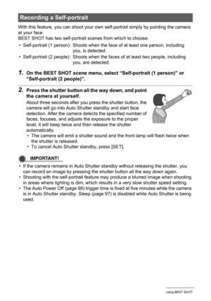Page 4949Using BEST SHOT
With this feature, you can shoot your own self-portrait simply by pointing the camera 
at your face.
BEST SHOT has two self-portrait scenes from which to choose.
1.On the BEST SHOT scene menu, select “Self-portrait (1 person)” or 
“Self-portrait (2 people)”.
2.Press the shutter button all the way down, and point 
the camera at yourself.
About three seconds after you press the shutter button, the 
camera will go into Auto Shutter standby and start face 
detection. After the camera...