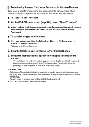 Page 107107Using the Camera with a Computer
If you want to transfer images from your computer to the camera, install Photo 
Transport on your computer from the CD-ROM that comes with the camera.
.To install Photo Transport
1.On the CD-ROM menu screen (page 104), select “Photo Transport”.
2.After reading the information about installation conditions and system 
requirements for installation in the “Read me” file, install Photo 
Transport.
.To transfer images to the camera
1.On your computer, click the following:...