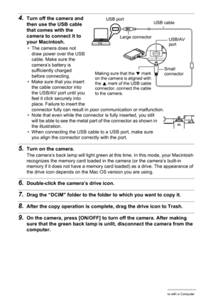 Page 111111Using the Camera with a Computer
4.Turn off the camera and 
then use the USB cable 
that comes with the 
camera to connect it to 
your Macintosh.
• The camera does not 
draw power over the USB 
cable. Make sure the 
camera’s battery is 
sufficiently charged 
before connecting.
• Make sure that you insert 
the cable connector into 
the USB/AV port until you 
feel it click securely into 
place. Failure to insert the 
connector fully can result in poor communication or malfunction.
• Note that even while...