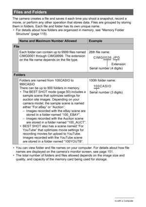 Page 114114Using the Camera with a Computer
The camera creates a file and saves it each time you shoot a snapshot, record a 
movie, or perform any other operation that stores data. Files are grouped by storing 
them in folders. Each file and folder has its own unique name.
• For details about how folders are organized in memory, see “Memory Folder 
Structure” (page 115).
• You can view folder and file names on your computer. For details about how file 
names are displayed on the camera’s monitor screen, see page...