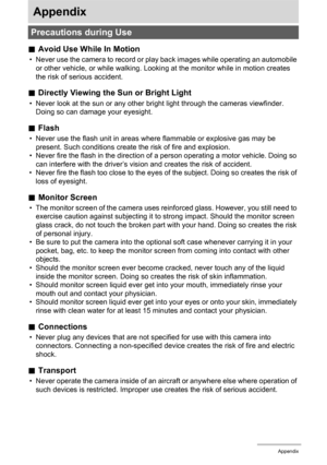 Page 135135Appendix
Appendix
.Avoid Use While In Motion
• Never use the camera to record or play back images while operating an automobile 
or other vehicle, or while walking. Looking at the monitor while in motion creates 
the risk of serious accident.
.Directly Viewing the Sun or Bright Light
• Never look at the sun or any other bright light through the cameras viewfinder. 
Doing so can damage your eyesight.
.Flash
• Never use the flash unit in areas where flammable or explosive gas may be 
present. Such...