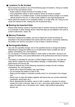 Page 137137Appendix
.Locations To Be Avoided
• Never leave the camera in any of the following types of locations. Doing so creates 
the risk of fire and electric shock.
– Areas subject to large amounts of humidity or dust
– Food preparation areas or other locations where oil smoke is present
– Near heaters, on a heated carpet, in areas exposed to direct sunlight, in a closed 
vehicle parked in the sun, or other areas subject to very high temperatures
• Never place the camera on an unstable surface, on a high...