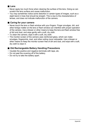 Page 140140Appendix
.Lens
• Never apply too much force when cleaning the surface of the lens. Doing so can 
scratch the lens surface and cause malfunction.
• You may sometimes notice some distortion in certain types of images, such as a 
slight bend in lines that should be straight. This is due to the characteristics of 
lenses, and does not indicate malfunction of the camera.
.Caring for your camera
• Never touch the lens or flash window with your fingers. Finger smudges, dirt, and 
other foreign matter on the...