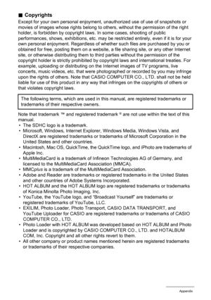 Page 142142Appendix
.Copyrights
Except for your own personal enjoyment, unauthorized use of use of snapshots or 
movies of images whose rights belong to others, without the permission of the right 
holder, is forbidden by copyright laws. In some cases, shooting of public 
performances, shows, exhibitions, etc. may be restricted entirely, even if it is for your 
own personal enjoyment. Regardless of whether such files are purchased by you or 
obtained for free, posting them on a website, a file sharing site, or...