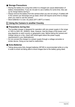 Page 145145Appendix
.Storage Precautions
• Storing the battery for a long time while it is charged can cause deterioration of 
battery characteristics. If you do not plan to use a battery for some time, fully use 
up its charge before storing it.
• Always remove the battery from the camera when you are not using it. A battery left 
in the camera can discharge and go dead, which will require some time to charge 
when you need to use the camera.
• Store batteries in a cool, dry place (20°C (68°F) or lower)....