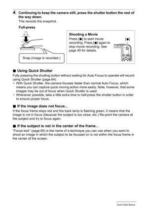 Page 1717Quick Start Basics
4.Continuing to keep the camera still, press the shutter button the rest of 
the way down.
This records the snapshot.
.Using Quick Shutter
Fully pressing the shutting button without waiting for Auto Focus to operate will record 
using Quick Shutter (page 64).
• With Quick Shutter, the camera focuses faster than normal Auto Focus, which 
means you can capture quick moving action more easily. Note, however, that some 
images may be out of focus when Quick Shutter is used.
• Whenever...