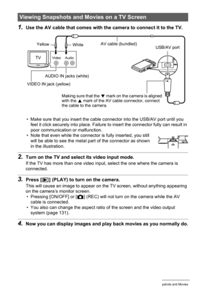 Page 7575Viewing Snapshots and Movies
1.Use the AV cable that comes with the camera to connect it to the TV.
• Make sure that you insert the cable connector into the USB/AV port until you 
feel it click securely into place. Failure to insert the connector fully can result in 
poor communication or malfunction.
• Note that even while the connector is fully inserted, you still 
will be able to see the metal part of the connector as shown 
in the illustration.
2.Turn on the TV and select its video input mode.
If...