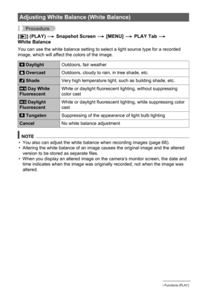 Page 8383Other Playback Functions (PLAY)
Procedure
[p] (PLAY) * Snapshot Screen * [MENU] * PLAY Tab * 
White Balance
You can use the white balance setting to select a light source type for a recorded 
image, which will affect the colors of the image.
NOTE
• You also can adjust the white balance when recording images (page 68).
• Altering the white balance of an image causes the original image and the altered 
version to be stored as separate files.
• When you display an altered image on the camera’s monitor...