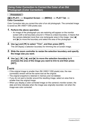 Page 8585Other Playback Functions (PLAY)
Procedure
[p] (PLAY) * Snapshot Screen * [MENU] * PLAY Tab * 
Color Correction
Color Correction lets you correct the color of an old photograph. The corrected image 
is saved as 2M (1600x1200 pixels) size.
1.Perform the above operation.
• An image of the photograph you are restoring will appear on the monitor 
screen with a red boundary around it. If there is a black boundary, it means that 
the camera detected more than one rectangular area in the image. Use [4] 
and...