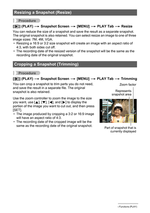 Page 8888Other Playback Functions (PLAY)
Procedure
[p] (PLAY) * Snapshot Screen * [MENU] * PLAY Tab * Resize
You can reduce the size of a snapshot and save the result as a separate snapshot. 
The original snapshot is also retained. You can select resize an image to one of three 
image sizes: 7M, 4M, VGA.
• Resizing a 16:9 or 3:2 size snapshot will create an image with an aspect ratio of 
4:3, with both sides cut off.
• The recording date of the resized version of the snapshot will be the same as the 
recording...