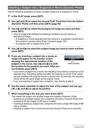 Page 105105Dynamic Photo
Use the following procedure to insert a subject image into a snapshot or movie.
1.In the PLAY mode, press [SET].
2.Use [8] and [2] to select the second PLAY Panel item from the bottom 
(Dynamic Photo) and then press [SET] (page 90).
3.Use [4] and [6] to select the background image you want and then 
press [SET].
• Only an image that satisfies the following conditions can be used as a 
background image.
– A snapshot or movie recorded with this camera or a snapshot transferred to 
this...