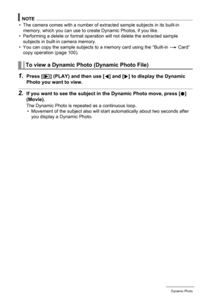 Page 106106Dynamic Photo
NOTE
• The camera comes with a number of extracted sample subjects in its built-in 
memory, which you can use to create Dynamic Photos, if you like.
• Performing a delete or format operation will not delete the extracted sample 
subjects in built-in camera memory.
• You can copy the sample subjects to a memory card using the “Built-in * Card” 
copy operation (page 100).
1.Press [p] (PLAY) and then use [4] and [6] to display the Dynamic 
Photo you want to view.
2.If you want to see the...