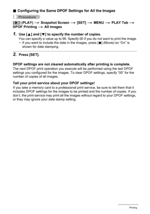 Page 112112Printing
.Configuring the Same DPOF Settings for All the Images
Procedure
[p] (PLAY) * Snapshot Screen * [SET] * MENU * PLAY Tab * 
DPOF Printing * All images
1.Use [8] and [2] to specify the number of copies.
You can specify a value up to 99. Specify 00 if you do not want to print the image.
• If you want to include the date in the images, press [0] (Movie) so “On” is 
shown for date stamping.
2.Press [SET].
DPOF settings are not cleared automatically after printing is complete.
The next DPOF print...