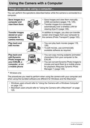 Page 114114Using the Camera with a Computer
Using the Camera with a Computer
You can perform the operations described below while the camera is connected to a 
computer.
*Windows only
The procedures you need to perform when using the camera with your computer and 
when using the bundled software are different for Windows and the Macintosh.
Things you can do using a computer...
Save images to a 
computer and 
view them there• Save images and view them manually 
(USB connection) (pages 116, 125).
• Transfer images...