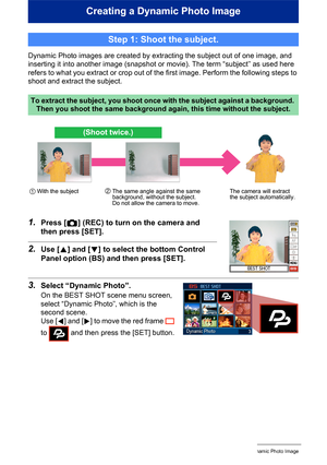 Page 1785Creating a Dynamic Photo Image
Creating a Dynamic Photo Image
Dynamic Photo images are created by extracting the subject out of one image, and 
inserting it into another image (snapshot or movie). The term “subject” as used here 
refers to what you extract or crop out of the first image. Perform the following steps to 
shoot and extract the subject.
1.Press [r] (REC) to turn on the camera and 
then press [SET].
2.Use [8] and [2] to select the bottom Control 
Panel option (BS) and then press [SET]....