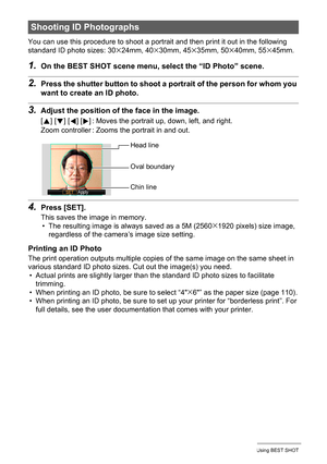 Page 5959Using BEST SHOT
You can use this procedure to shoot a portrait and then print it out in the following 
standard ID photo sizes: 30x24mm, 40x30mm, 45x35mm, 50x40mm, 55x45mm.
1.On the BEST SHOT scene menu, select the “ID Photo” scene.
2.Press the shutter button to shoot a portrait of the person for whom you 
want to create an ID photo.
3.Adjust the position of the face in the image.
4.Press [SET].
This saves the image in memory.
• The resulting image is always saved as a 5M (2560x1920 pixels) size image,...